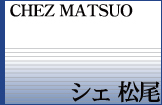 CHEZ MATSUO�@�V�F����